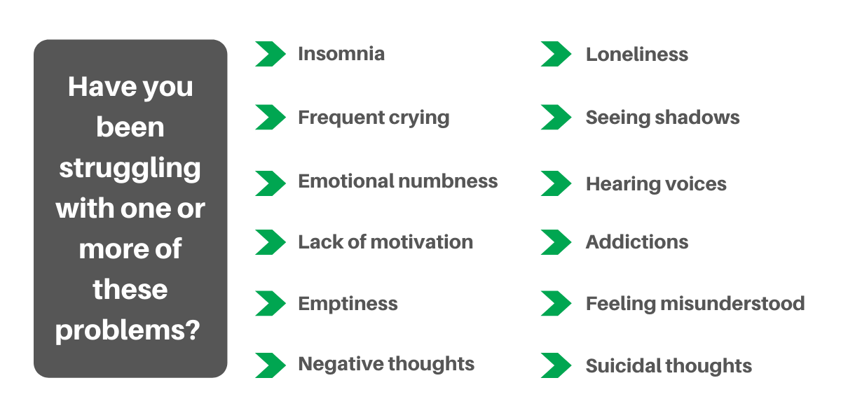 Have you been struggling with one or more of these problems? Insomnia, frequent crying, emotional numbness, lack of motivation, emptiness, negative thoughts, loneliness, seeing shadows, hearing voices, addictions, feeling misunderstood, suicidal thoughts