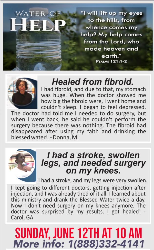 Water of Help
Healed from Fibroid. I had fibroid and due to that, my stomach was huge. When the doctor showed me how big the fibroid were, I went home and couldn't sleep. I began to feel depressed. The doctor had told me I needed to do surgery, but when I went back, he said he couldn't perform the surgery because there was nothing. The fibroid had disappeared after using my faith and drinking the blessed water! Donna, MI

I had a stroke, swollen legs, and needed surgery on my knees.
I had a stroke and my legs were very swollen. I kept going to different doctors, getting injection after injection, and I was already tired of it all. I learned about this ministry and drank the Blessed Water twice a day. Now I don't need surgery on my knees anymore. The doctor was surprised by my results. I got healed! – Carol, GA
Sunday, June 12th at 10am
More info: 1-888-332-4141